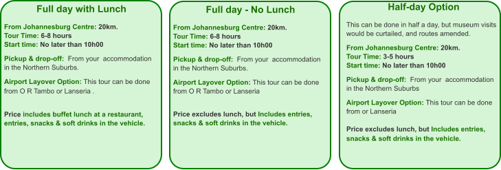 Full day - No Lunch  From Johannesburg Centre: 20km. Tour Time: 6-8 hours Start time: No later than 10h00  Pickup & drop-off:  From your  accommodation in the Northern Suburbs.  Airport Layover Option: This tour can be done from O R Tambo or Lanseria    Price excludes lunch, but Includes entries, snacks & soft drinks in the vehicle. Full day with Lunch  From Johannesburg Centre: 20km. Tour Time: 6-8 hours Start time: No later than 10h00  Pickup & drop-off:  From your  accommodation in the Northern Suburbs.  Airport Layover Option: This tour can be done from O R Tambo or Lanseria .    Price includes buffet lunch at a restaurant,  entries, snacks & soft drinks in the vehicle.   Half-day Option  This can be done in half a day, but museum visits would be curtailed, and routes amended.  From Johannesburg Centre: 20km. Tour Time: 3-5 hours Start time: No later than 10h00  Pickup & drop-off:  From your  accommodation in the Northern Suburbs  Airport Layover Option: This tour can be done from or Lanseria   Price excludes lunch, but Includes entries, snacks & soft drinks in the vehicle.