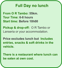 Full Day no lunch  From O R Tambo: 55km. Tour Time: 6-8 hours Start time: Before 10h00  Pickup & drop-off:  O R Tambo or Lanseria or your accommodation.  Price excludes lunch but  Includes  entries, snacks & soft drinks in the vehicle.  There is a restaurant where lunch can be eaten at own cost.